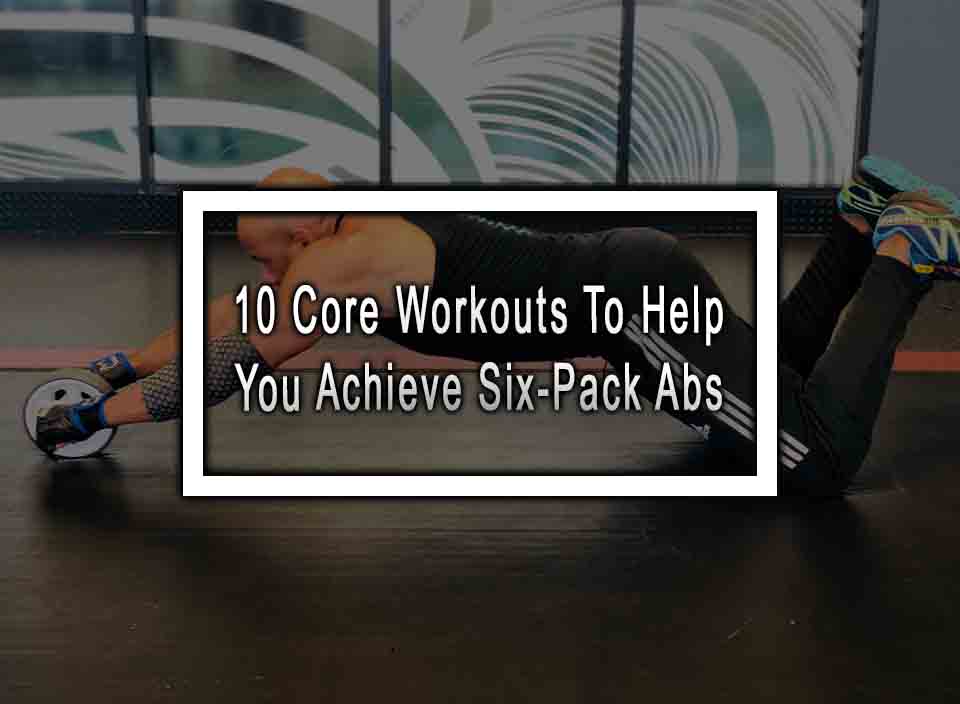 10 Core Workouts To Help You Achieve Six-Pack Abs