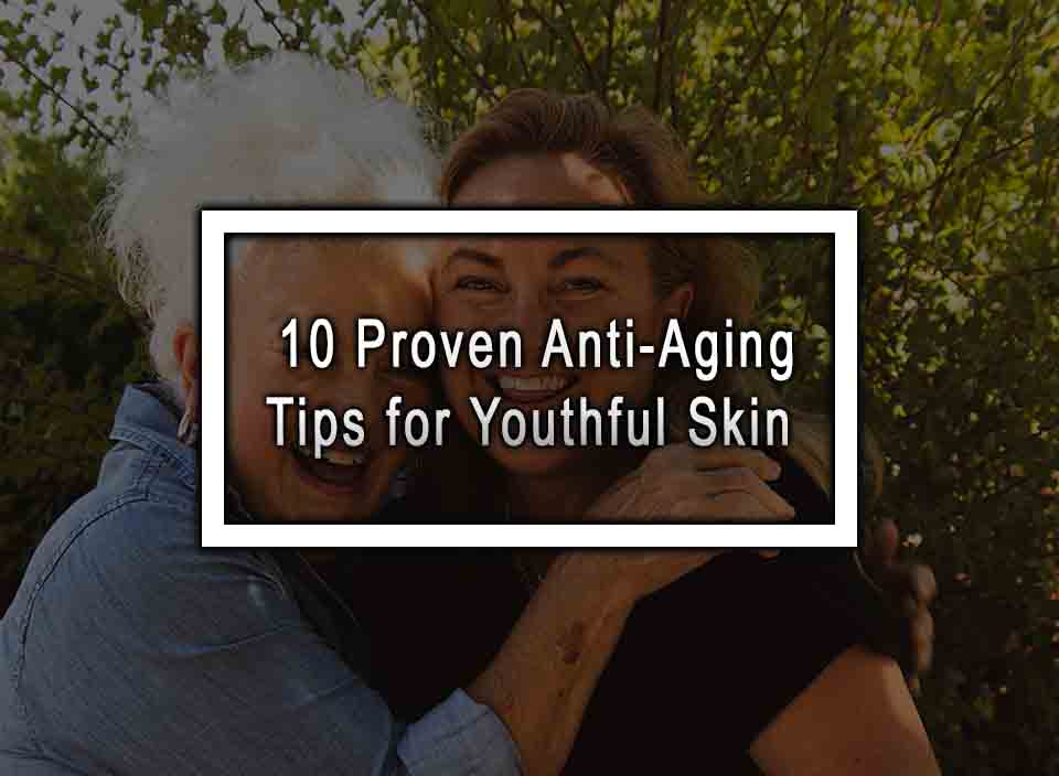 10 Proven Anti-Aging Tips for Youthful Skin