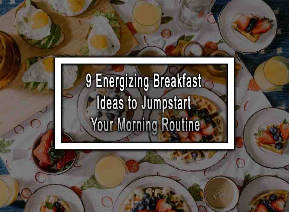 9 Energizing Breakfast Ideas to Jumpstart Your Morning Routine