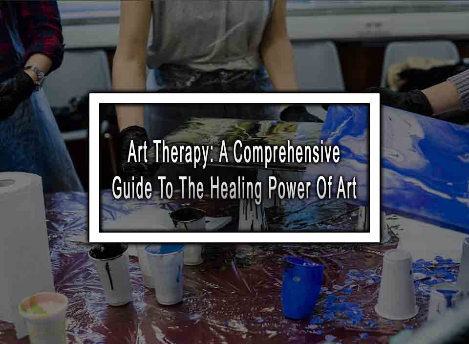 Art Therapy: A Comprehensive Guide To The Healing Power Of Art