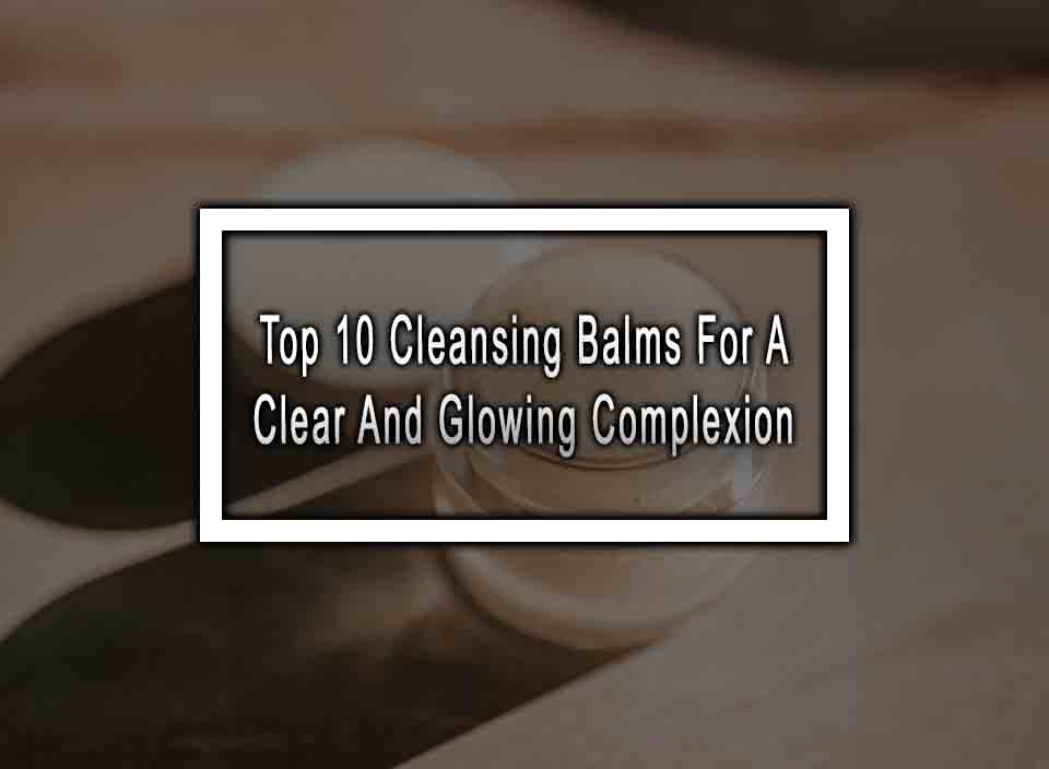 Top 10 Cleansing Balms For A Clear And Glowing Complexion