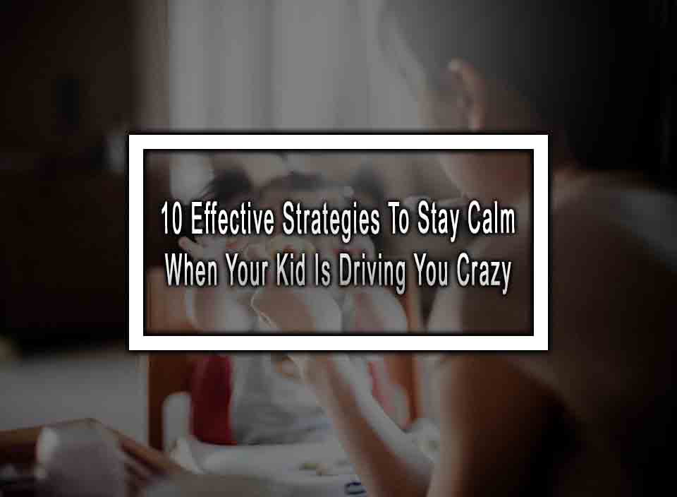 10 Effective Strategies To Stay Calm When Your Kid Is Driving You Crazy