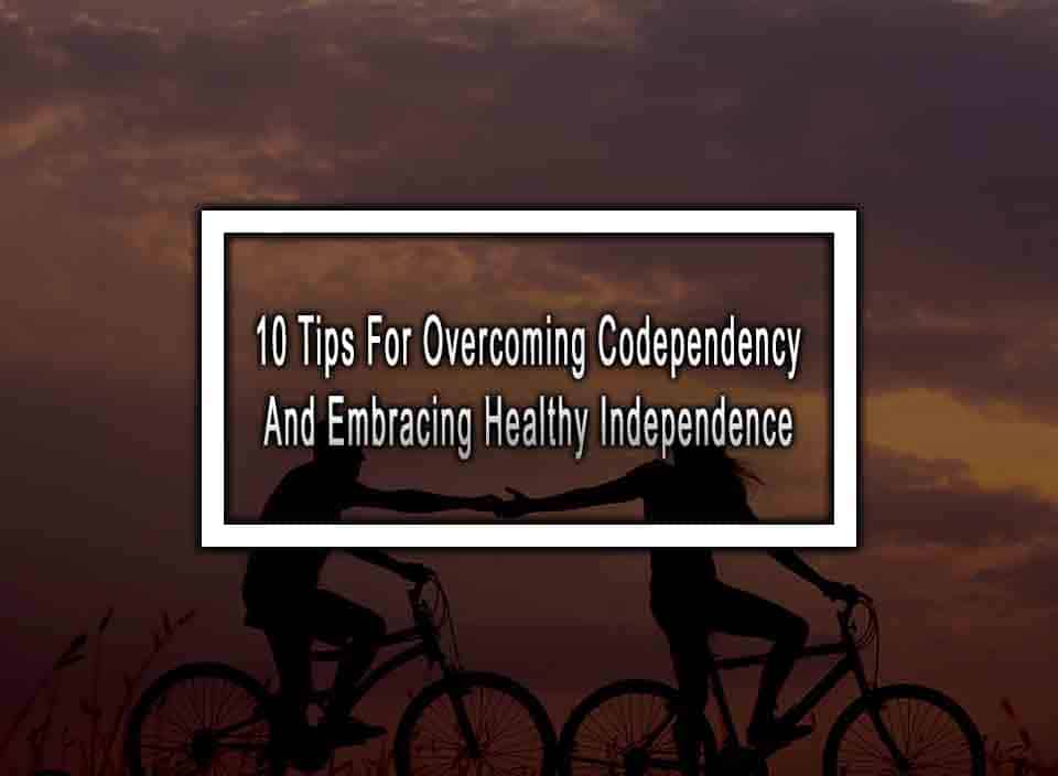 10 Tips For Overcoming Codependency And Embracing Healthy Independence