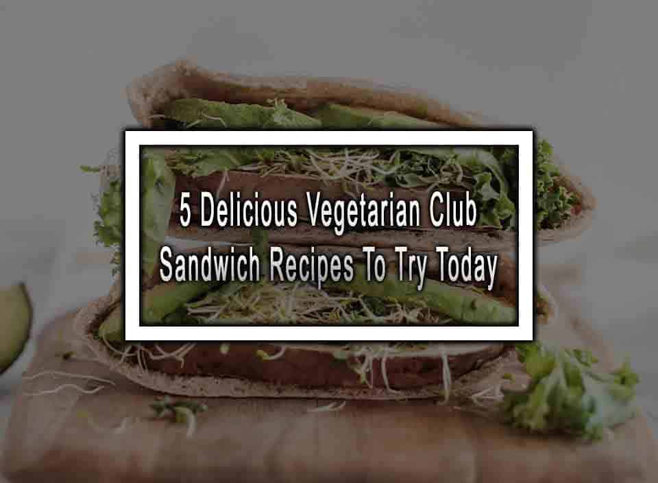 5 Delicious Vegetarian Club Sandwich Recipes To Try Today