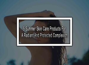 5 Summer Skin Care Products For A Radiant And Protected Complexion