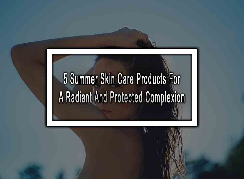 5 Summer Skin Care Products For A Radiant And Protected Complexion