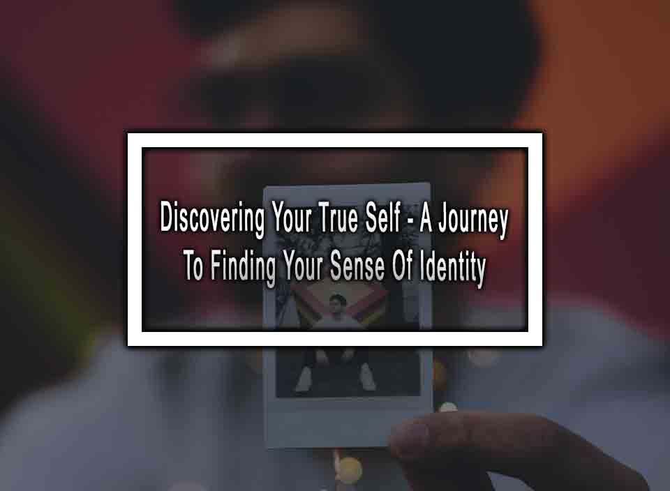 Discovering Your True Self - A Journey To Finding Your Sense Of Identity